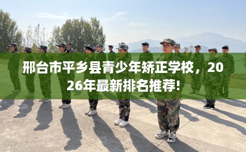 邢台市平乡县青少年矫正学校，2026年最新排名推荐!