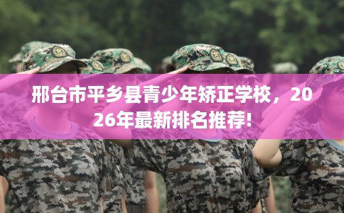 邢台市平乡县青少年矫正学校，2026年最新排名推荐!