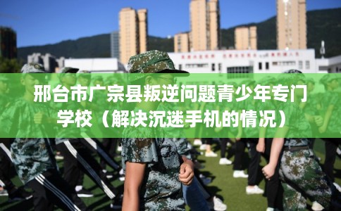 邢台市广宗县叛逆问题青少年专门学校（解决沉迷手机的情况）