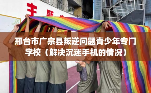 邢台市广宗县叛逆问题青少年专门学校（解决沉迷手机的情况）