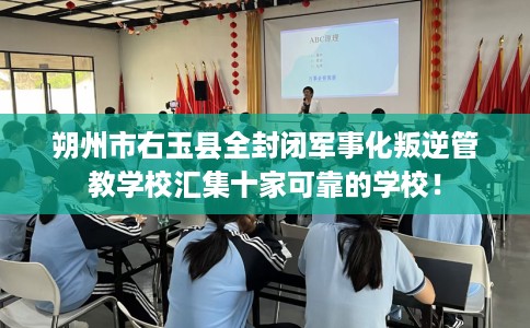 朔州市右玉县全封闭军事化叛逆管教学校汇集十家可靠的学校！