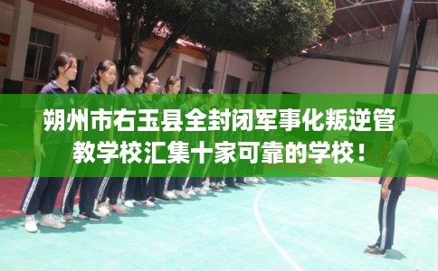 朔州市右玉县全封闭军事化叛逆管教学校汇集十家可靠的学校！