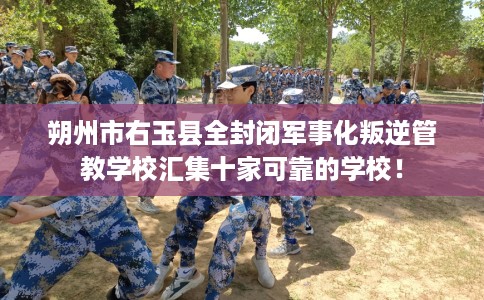 朔州市右玉县全封闭军事化叛逆管教学校汇集十家可靠的学校！