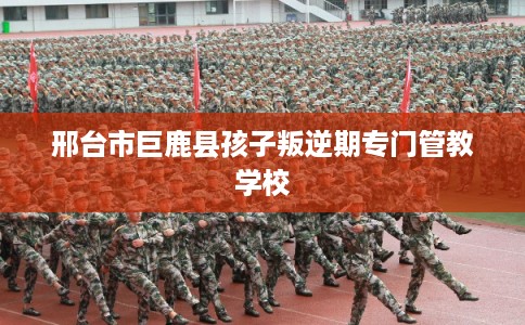 邢台市巨鹿县孩子叛逆期专门管教学校