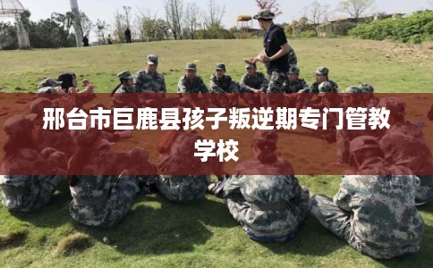邢台市巨鹿县孩子叛逆期专门管教学校