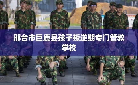 邢台市巨鹿县孩子叛逆期专门管教学校
