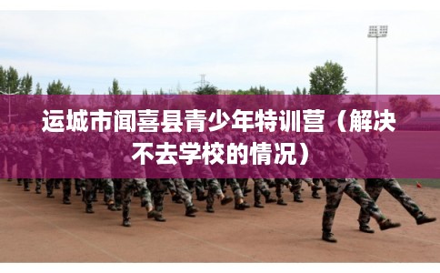 运城市闻喜县青少年特训营（解决不去学校的情况）