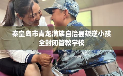 秦皇岛市青龙满族自治县叛逆小孩全封闭管教学校