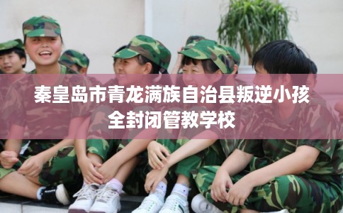 秦皇岛市青龙满族自治县叛逆小孩全封闭管教学校