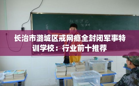 长治市潞城区戒网瘾全封闭军事特训学校:行业前十推荐 长治市潞城区戒网瘾全封闭军事特训学校:行业前十推荐