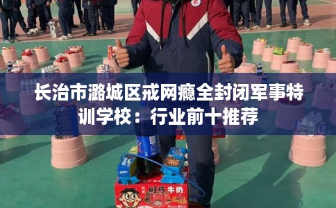 长治市潞城区戒网瘾全封闭军事特训学校：行业前十推荐
