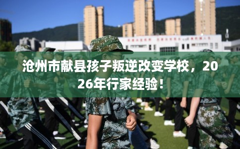 沧州市献县孩子叛逆改变学校，2026年行家经验！