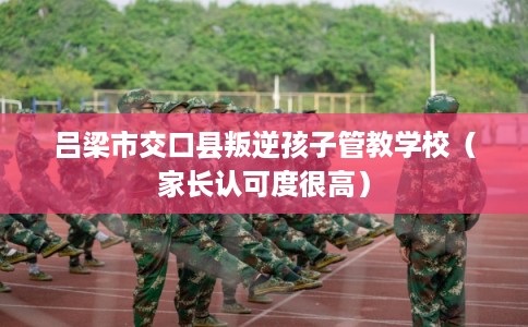 吕梁市交口县叛逆孩子管教学校（家长认可度很高）