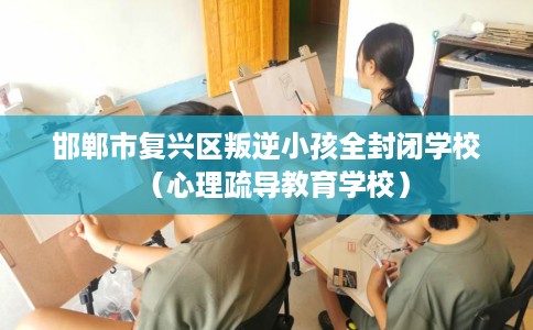 邯郸市复兴区叛逆小孩全封闭学校（心理疏导教育学校）
