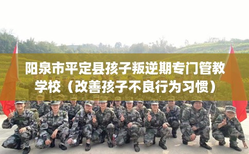 阳泉市平定县孩子叛逆期专门管教学校（改善孩子不良行为习惯）