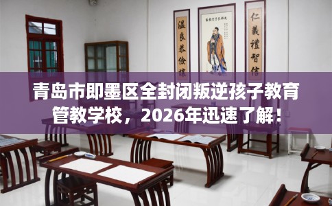 青岛市即墨区全封闭叛逆孩子教育管教学校，2026年迅速了解！