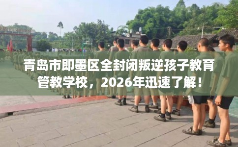 青岛市即墨区全封闭叛逆孩子教育管教学校，2026年迅速了解！
