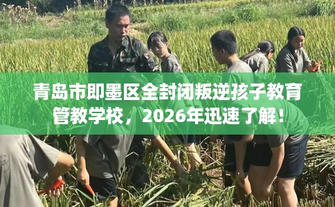 青岛市即墨区全封闭叛逆孩子教育管教学校，2026年迅速了解！