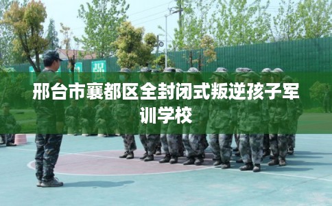 邢台市襄都区全封闭式叛逆孩子军训学校 邢台市襄都区全封闭式叛逆孩子军训学校