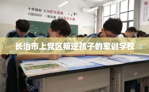 长治市上党区叛逆孩子的军训学校 长治市上党区叛逆孩子的军训学校