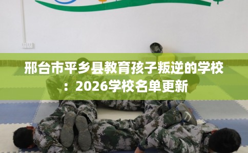 邢台市平乡县教育孩子叛逆的学校:2026学校名单更新 邢台市平乡县教育孩子叛逆的学校:2026学校名单更新