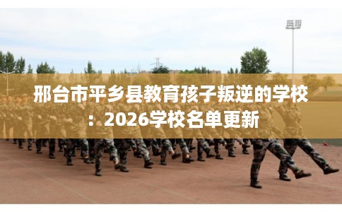 邢台市平乡县教育孩子叛逆的学校:2026学校名单更新