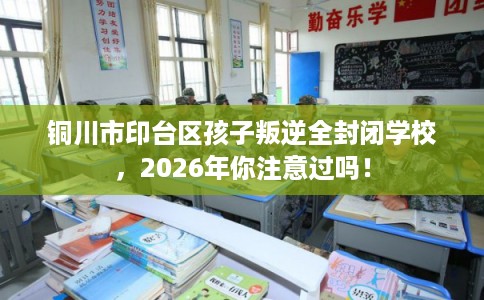 铜川市印台区孩子叛逆全封闭学校，2026年你注意过吗！