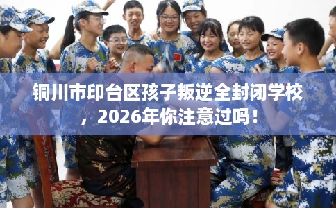 铜川市印台区孩子叛逆全封闭学校，2026年你注意过吗！