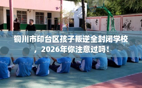 铜川市印台区孩子叛逆全封闭学校，2026年你注意过吗！