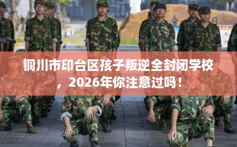 铜川市印台区孩子叛逆全封闭学校，2026年你注意过吗！