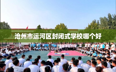沧州市运河区封闭式学校哪个好 沧州市运河区封闭式学校哪个好