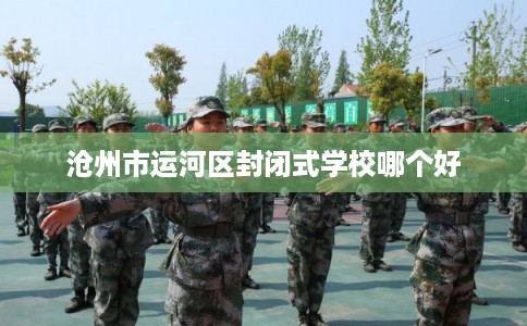 沧州市运河区封闭式学校哪个好 沧州市运河区封闭式学校哪个好