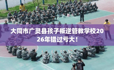 大同市广灵县孩子叛逆管教学校2026年错过亏大! 大同市广灵县孩子叛逆管教学校2026年错过亏大!