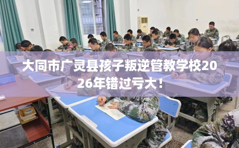 大同市广灵县孩子叛逆管教学校2026年错过亏大！