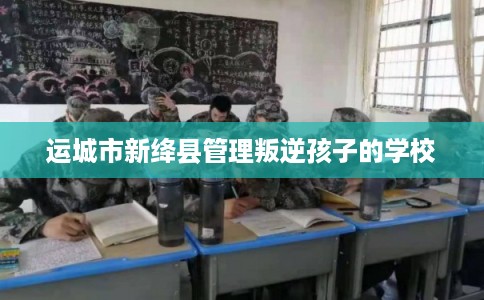 运城市新绛县管理叛逆孩子的学校