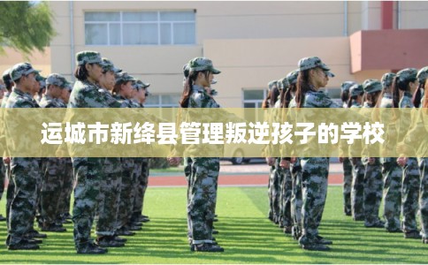 运城市新绛县管理叛逆孩子的学校