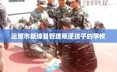 运城市新绛县管理叛逆孩子的学校