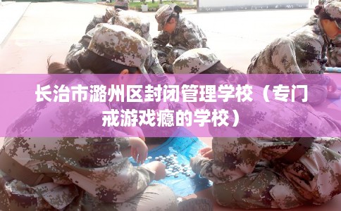 长治市潞州区封闭管理学校（专门戒游戏瘾的学校）