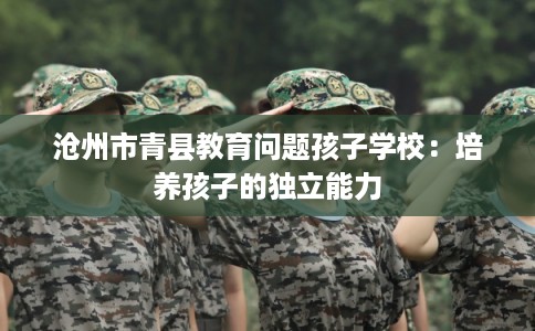 沧州市青县教育问题孩子学校：培养孩子的独立能力