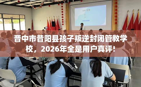晋中市昔阳县孩子叛逆封闭管教学校，2026年全是用户真评!