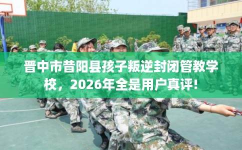 晋中市昔阳县孩子叛逆封闭管教学校，2026年全是用户真评!