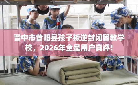 晋中市昔阳县孩子叛逆封闭管教学校，2026年全是用户真评!
