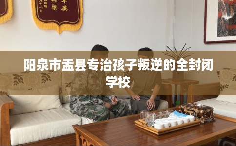 阳泉市盂县专治孩子叛逆的全封闭学校