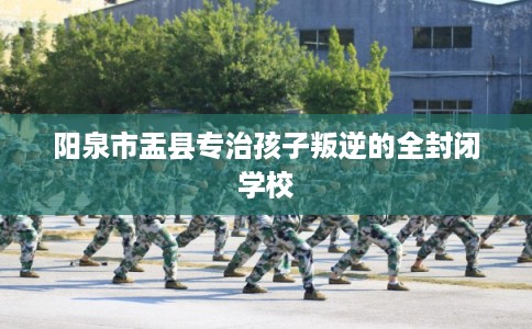 阳泉市盂县专治孩子叛逆的全封闭学校