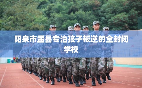 阳泉市盂县专治孩子叛逆的全封闭学校
