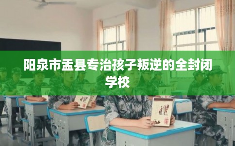 阳泉市盂县专治孩子叛逆的全封闭学校