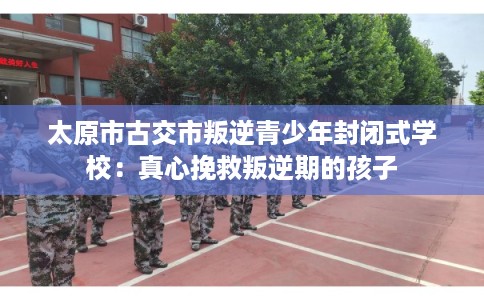太原市古交市叛逆青少年封闭式学校:真心挽救叛逆期的孩子 太原市古交市叛逆青少年封闭式学校:真心挽救叛逆期的孩子