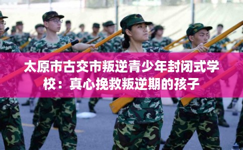 太原市古交市叛逆青少年封闭式学校:真心挽救叛逆期的孩子 太原市古交市叛逆青少年封闭式学校:真心挽救叛逆期的孩子