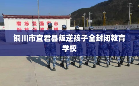 铜川市宜君县叛逆孩子全封闭教育学校