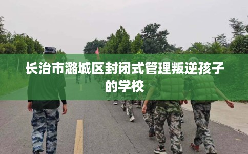 长治市潞城区封闭式管理叛逆孩子的学校